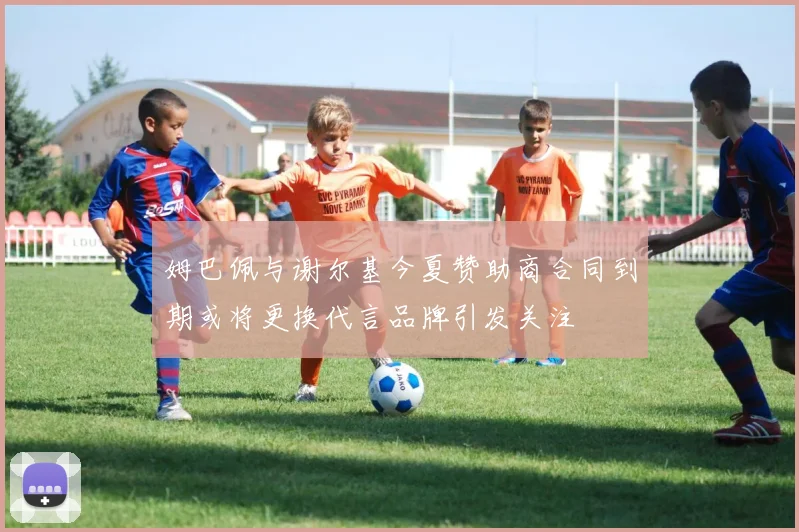 姆巴佩与谢尔基今夏赞助商合同到期或将更换代言品牌引发关注