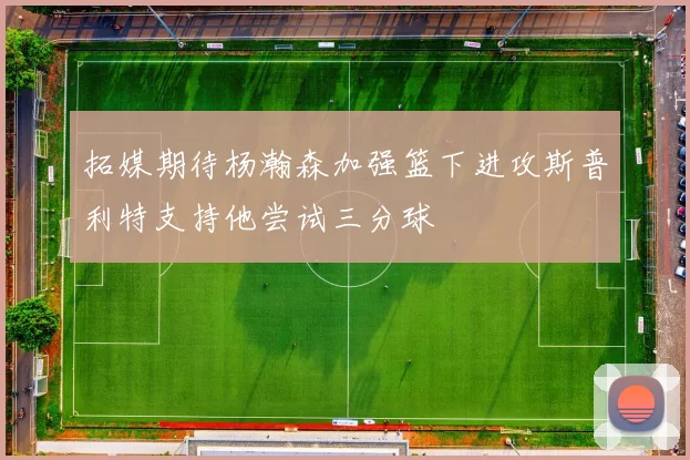 拓媒期待杨瀚森加强篮下进攻斯普利特支持他尝试三分球