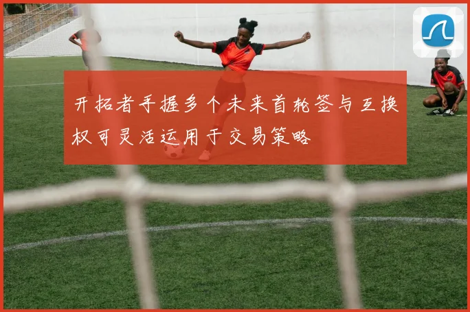 开拓者手握多个未来首轮签与互换权可灵活运用于交易策略