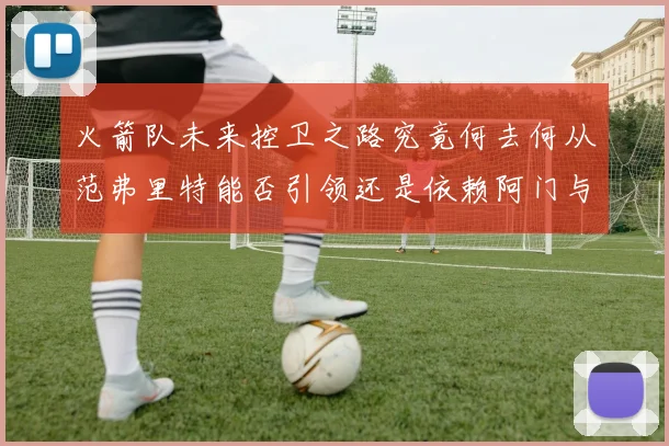 火箭队未来控卫之路究竟何去何从范弗里特能否引领还是依赖阿门与谢泼德