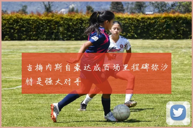 吉梅内斯自豪达成百场里程碑称沙特是强大对手