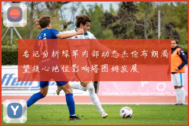 名记分析绿军内部动态杰伦布朗渴望核心地位影响塔图姆发展