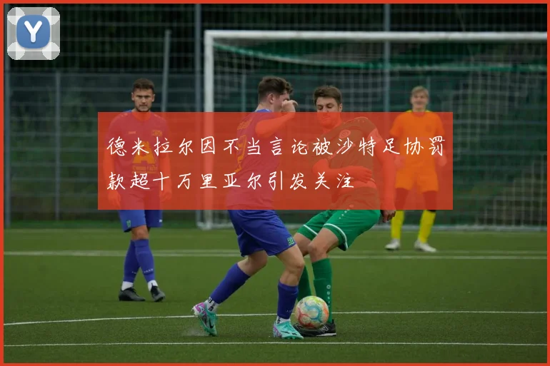 德米拉尔因不当言论被沙特足协罚款超十万里亚尔引发关注