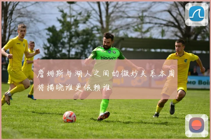 詹姆斯与湖人之间的微妙关系本周将揭晓谁更依赖谁
