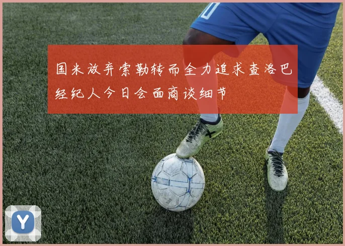 国米放弃索勒转而全力追求查洛巴经纪人今日会面商谈细节
