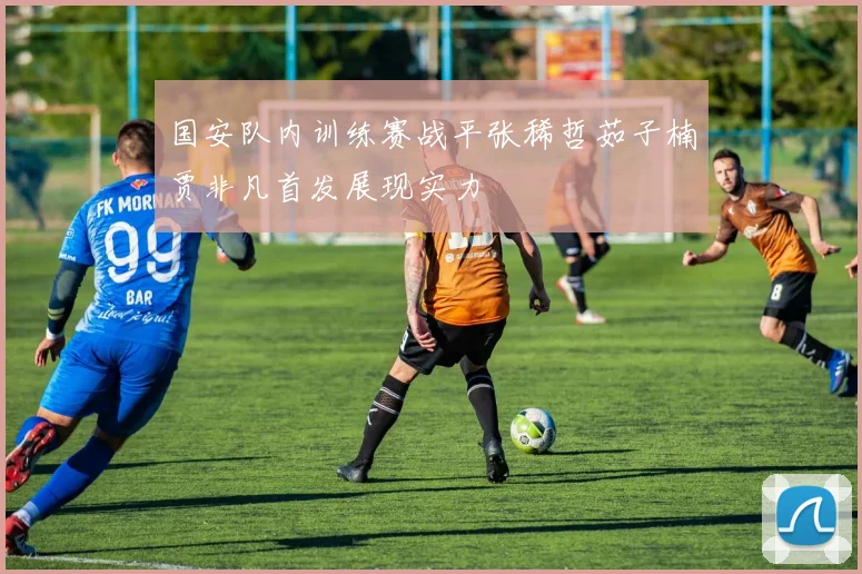国安队内训练赛战平张稀哲茹子楠贾非凡首发展现实力