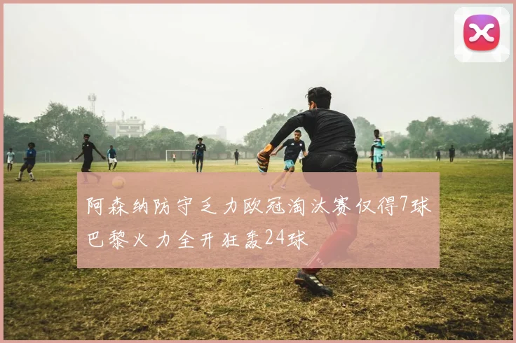 阿森纳防守乏力欧冠淘汰赛仅得7球巴黎火力全开狂轰24球