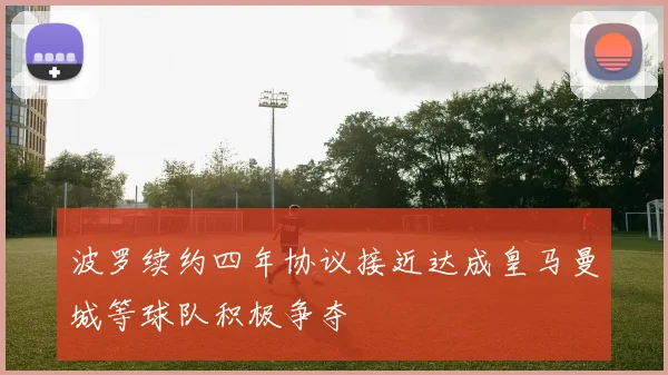 波罗续约四年协议接近达成皇马曼城等球队积极争夺