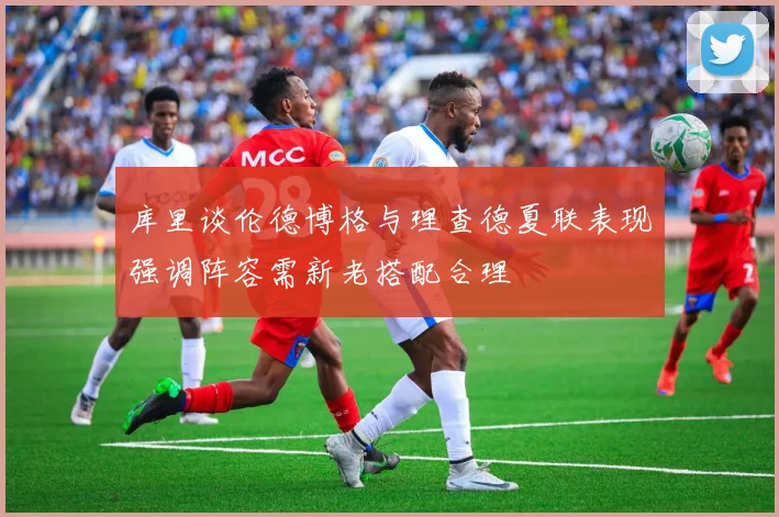库里谈伦德博格与理查德夏联表现强调阵容需新老搭配合理