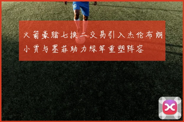 火箭豪赌七换二交易引入杰伦布朗小贾与墨菲助力绿军重塑阵容