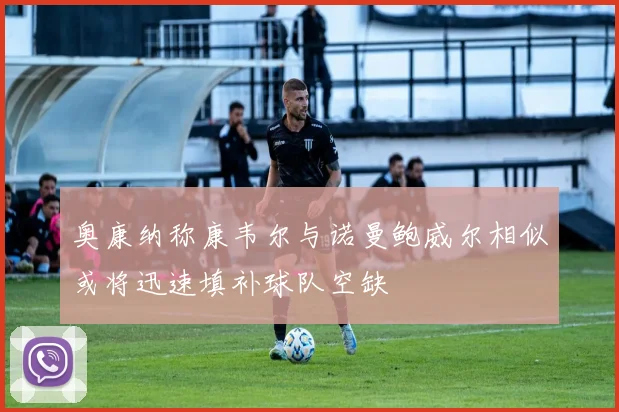 奥康纳称康韦尔与诺曼鲍威尔相似或将迅速填补球队空缺