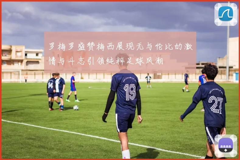 罗梅罗盛赞梅西展现无与伦比的激情与斗志引领纯粹足球风潮