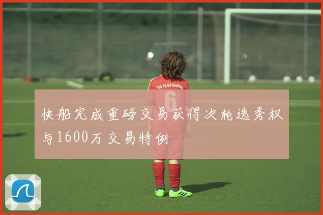 快船完成重磅交易获得次轮选秀权与1600万交易特例