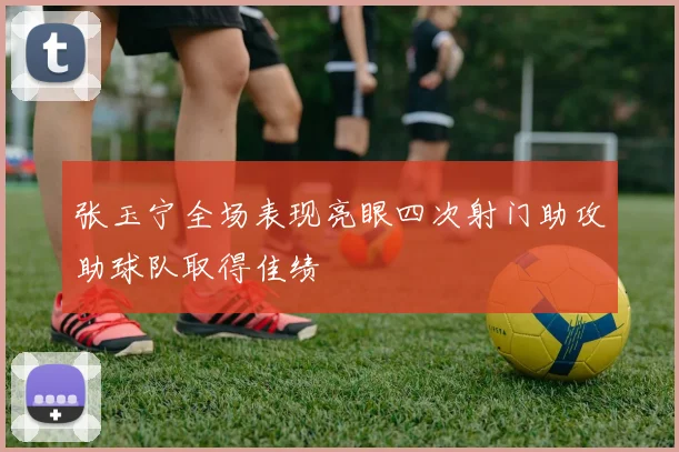 张玉宁全场表现亮眼四次射门助攻助球队取得佳绩