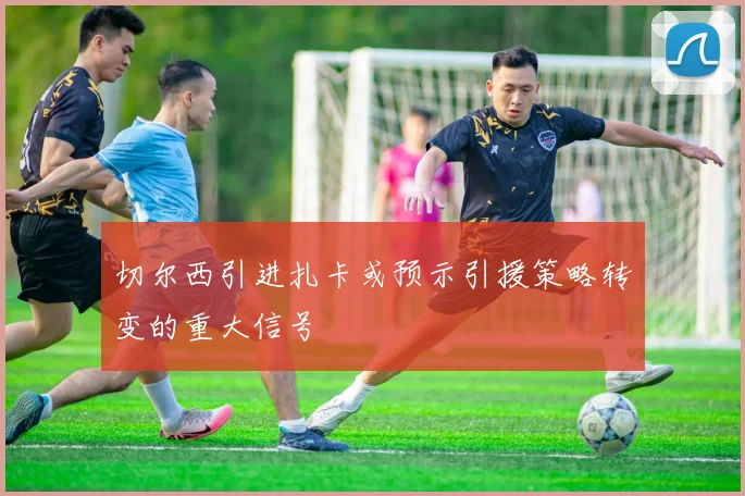 切尔西引进扎卡或预示引援策略转变的重大信号