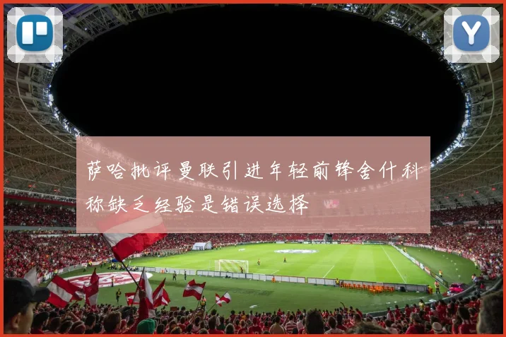 萨哈批评曼联引进年轻前锋舍什科称缺乏经验是错误选择