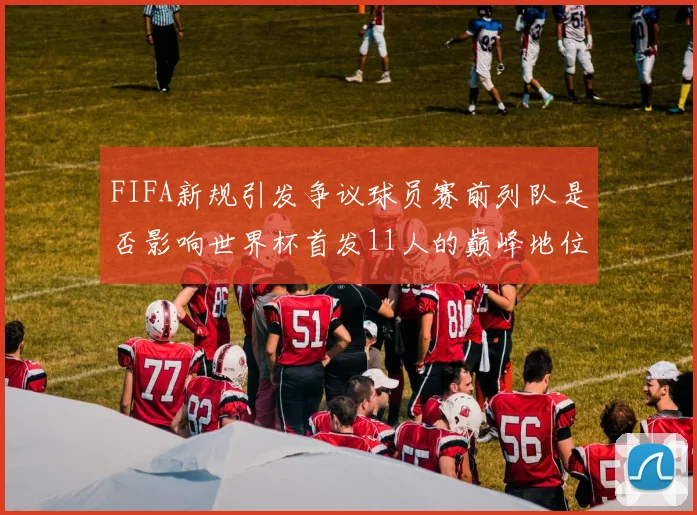FIFA新规引发争议球员赛前列队是否影响世界杯首发11人的巅峰地位