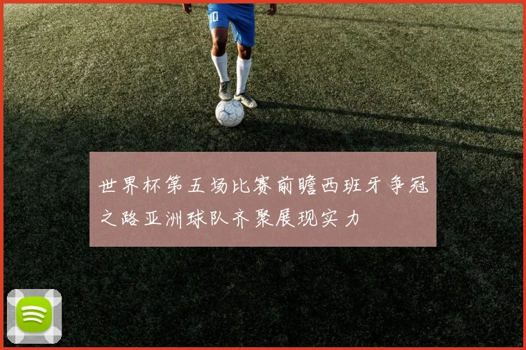 世界杯第五场比赛前瞻西班牙争冠之路亚洲球队齐聚展现实力