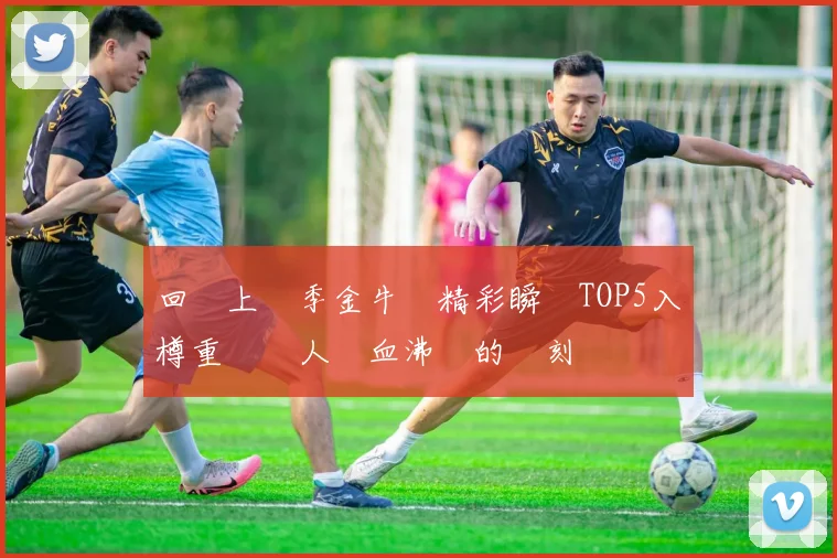 回顧上賽季金牛隊精彩瞬間TOP5入樽重溫讓人熱血沸騰的時刻