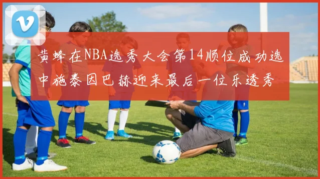 黄蜂在NBA选秀大会第14顺位成功选中施泰因巴赫迎来最后一位乐透秀
