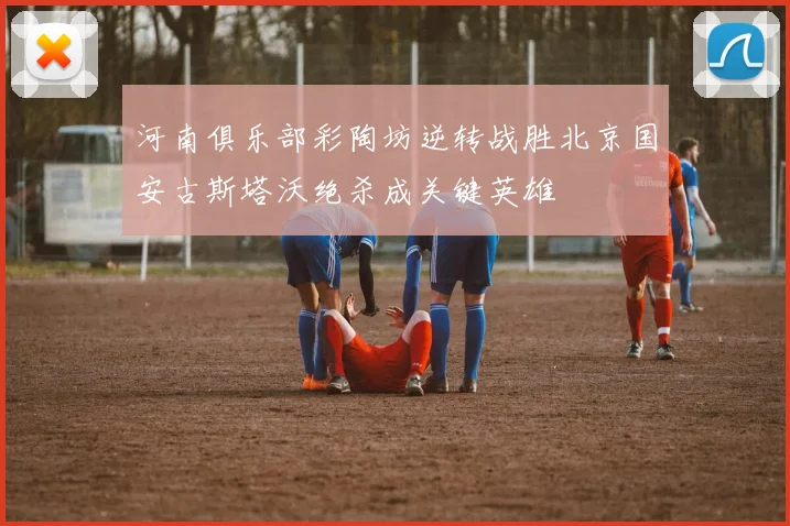 河南俱乐部彩陶坊逆转战胜北京国安古斯塔沃绝杀成关键英雄