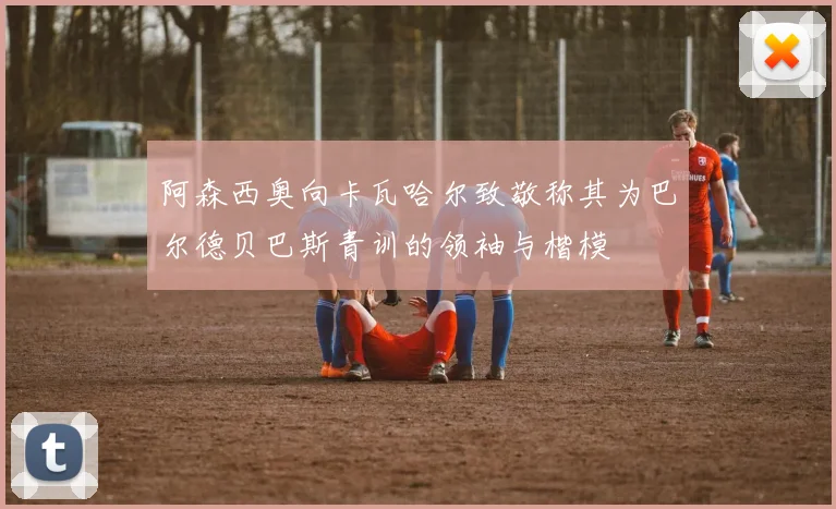 阿森西奥向卡瓦哈尔致敬称其为巴尔德贝巴斯青训的领袖与楷模