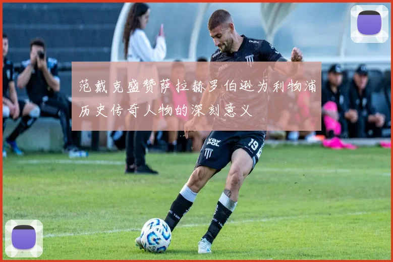 范戴克盛赞萨拉赫罗伯逊为利物浦历史传奇人物的深刻意义