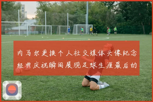 内马尔更换个人社交媒体头像纪念经典庆祝瞬间展现足球生涯最后的辉煌时刻