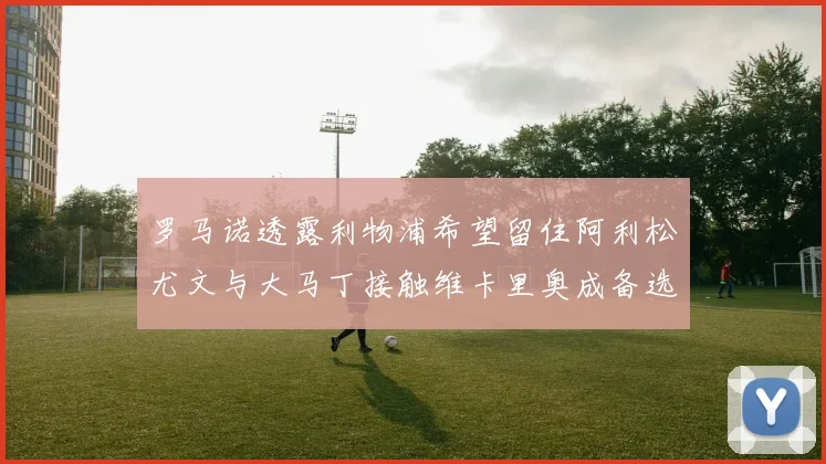 罗马诺透露利物浦希望留住阿利松尤文与大马丁接触维卡里奥成备选