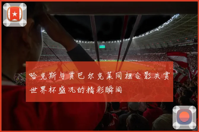 哈克斯与贾巴尔克莱同框合影共赏世界杯盛况的精彩瞬间